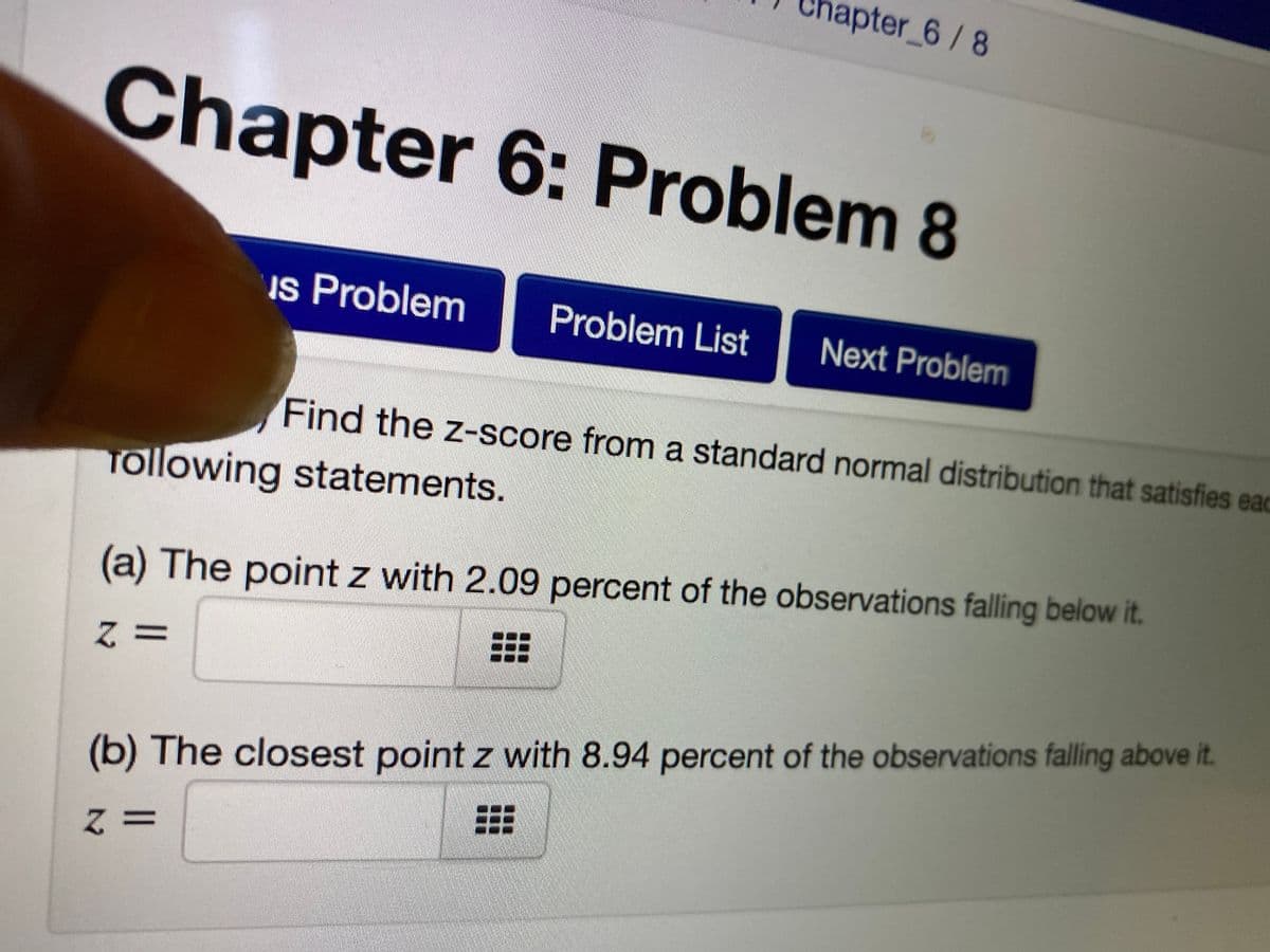 apter_6/8
Chapter 6: Problem 8
Is Problem
Problem List
Next Problem
Find the z-score from a standard normal distribution that satisfies eac
Tollowing statements.
(a) The point z with 2.09 percent of the observations falling below it.
Z3D
(b) The closest point z with 8.94 percent of the observations falling above it.

