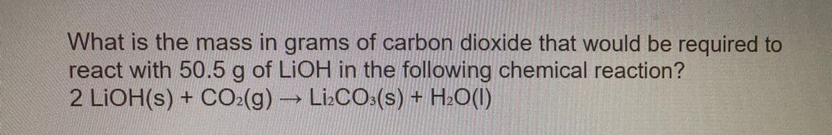 What is the mass in grams of carbon dioxide that would be required to
react with 50.5 g of LIOH in the following chemical reaction?
2 LIOH(s) + CO:(g)LizCO:(s) + H.O(I)
