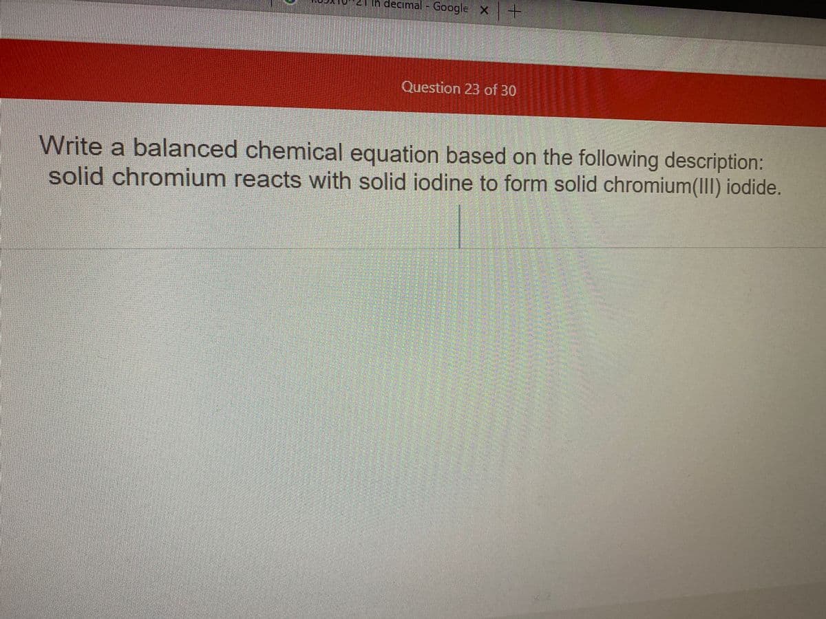 in decimal - GoogleX
Question 23 of 30
Write a balanced chemical equation based on the following description:
solid chromium reacts with solid iodine to form solid chromium(III) iodide.
