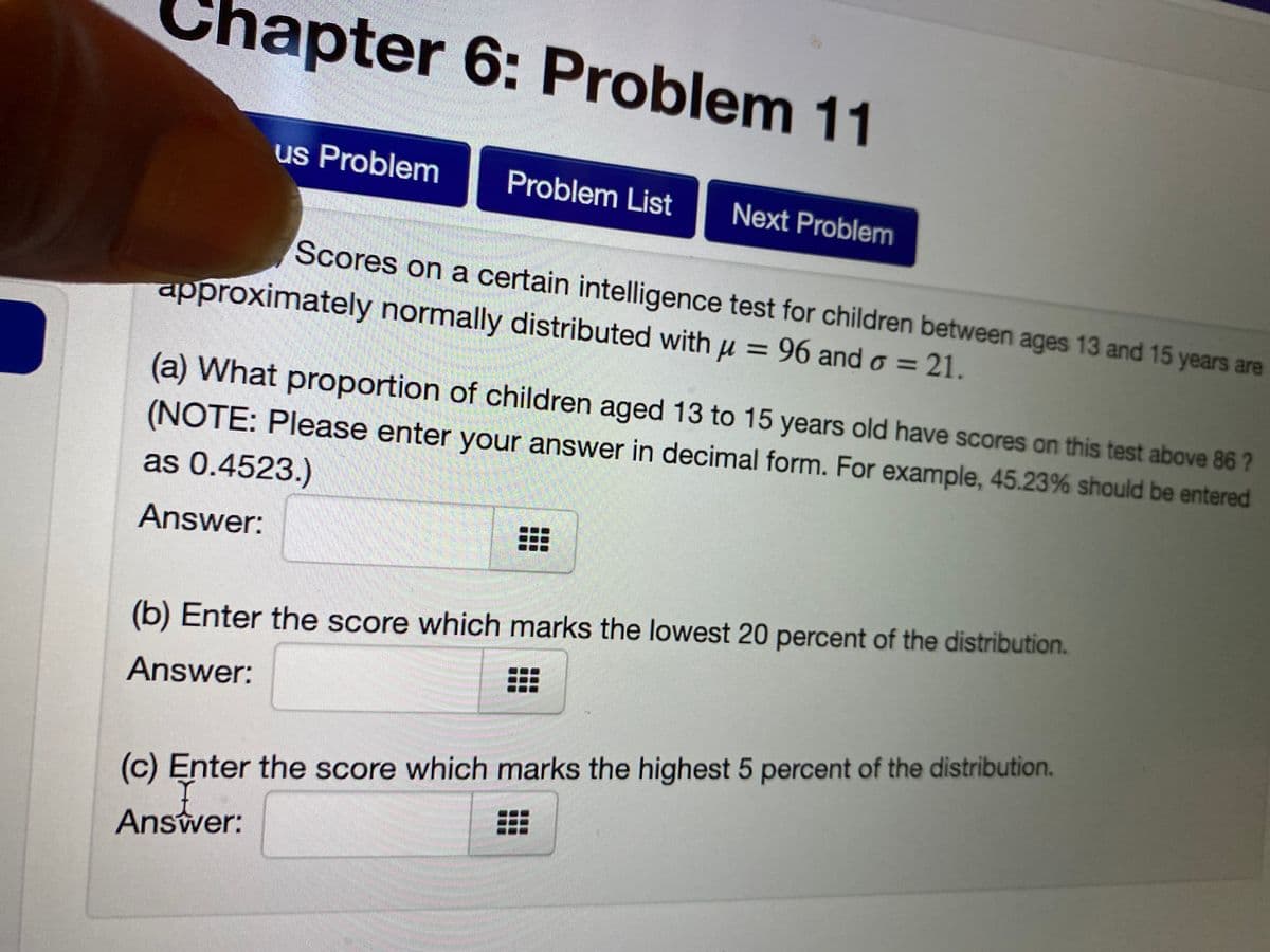 hapter 6: Problem 11
us Problem
Problem List
Next Problem
Scores on a certain intelligence test for children between ages 13 and 15 years are
approximately normally distributed with u = 96 and o = 21.
(a) What proportion of children aged 13 to 15 years old have scores on this test above 86 ?
(NOTE: Please enter your answer in decimal form. For example, 45.23% should be entered
as 0.4523.)
Answer:
(b) Enter the score which marks the lowest 20 percent of the distribution.
Answer:
(c) Enter the score which marks the highest 5 percent of the distribution.
Answer:

