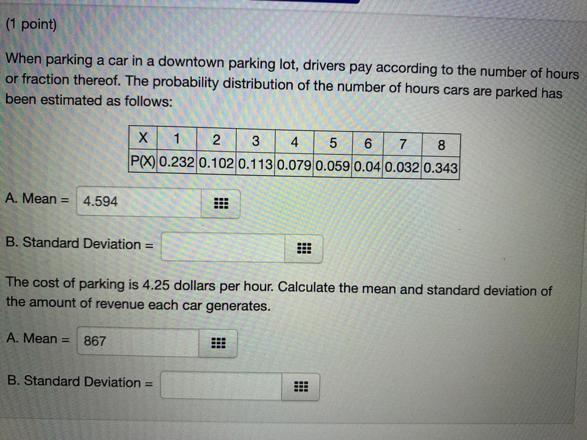 (1 point)
When parking a car in a downtown parking lot, drivers pay according to the number of hours
or fraction thereof. The probability distribution of the number of hours cars are parked has
been estimated as follows:
X 1
6 7
3
4
P(X) 0.232 0.102 0.113 0.079 0.059 0.04 0.032 0.343
A. Mean = 4.594
B. Standard Deviation =
%3D
The cost of parking is 4.25 dollars per hour. Calculate the mean and standard deviation of
the amount of revenue each car generates.
A. Mean = 867
B. Standard Deviation =
%3D
2.

