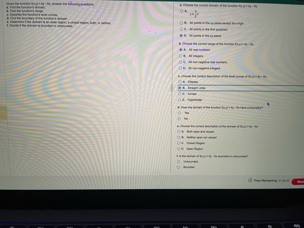 Given the function f(x,y) = 4y-6x, answer the following questions.
a. Find the function's domain.
b. Find the function's range.
c. Describe the function's level curves.
d. Find the boundary of the function's domain.
e. Determine if the domain is an open region, a closed region, both, or neither.
f. Decide if the domain is bounded or unbounded.
000
00
a. Choose the correct domain of the function f(x,y) = 4y - 6x.
O A.
3
y² zx
OB. All points in the xy-plane except the origin
OC. All points in the first quadrant
OD. All points in the xy-plane
b. Choose the correct range of the function f(x,y) = 4y - 6x.
A. All real numbers
OB. All integers
OC. All non-negative real numbers
OD. All non-negative integers
c. Choose the correct description of the level curves of f(x,y) = 4y - 6x.
O A. Ellipses
OB. Straight Lines
OC. Circles
O D. Hyperbolas
d. Does the domain of the function f(x,y) = 4y - 6x have a boundary?
O
O No
Yes
e. Choose the correct description of the domain of f(x,y) = 4y - 6x.
OA. Both open and closed
OB. Neither open nor closed
OC. Closed Region
O D. Open Region
f. Is the domain of f(x,y) = 4y - 6x bounded or unbounded?
O
Unbounded
O Bounded
DUL
PR
3
Time Remaining: 01:35:40
Nexi