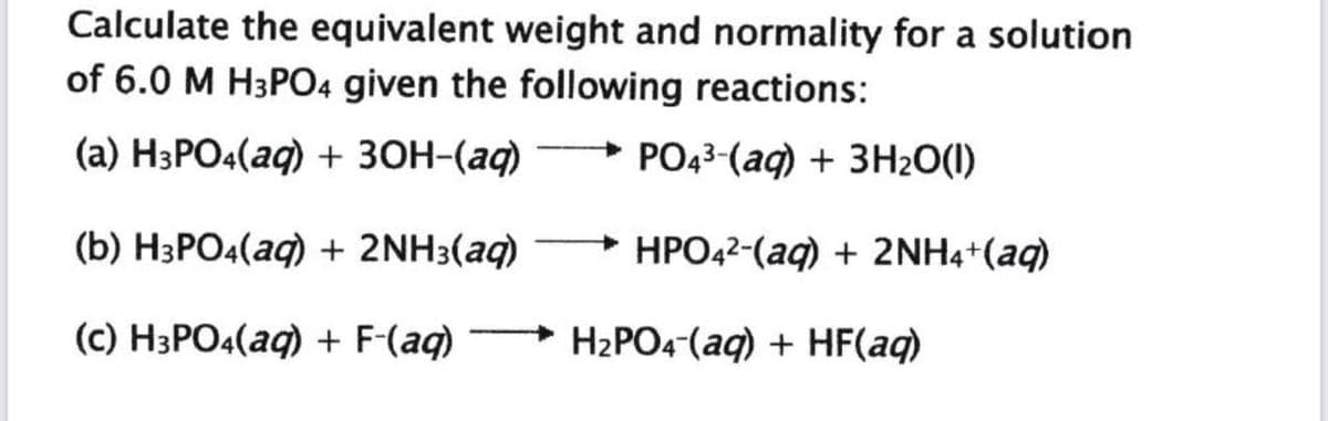 Calculate the equivalent weight and normality for a solution
of 6.0 M H3PO4 given the following reactions:
(а) НзРO«(aq) + 3ОН-(аф) —> Род3-(аq) + 3Н:0()
(b) H3PO4(aq) + 2NH3(aq)
HPO42-(aq) + 2NH4*(aq)
(c) H3PO4(aq) + F-(aq)
H2PO4-(aq) + HF(aq)
