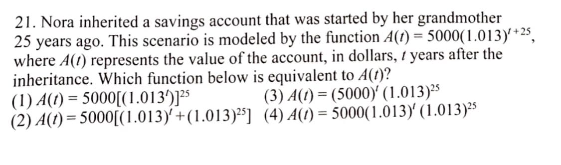 21. Nora inherited a savings account that was started by her grandmother
25 years ago. This scenario is modeled by the function A(t) = 5000(1.013)' *25,
where A(1) represents the value of the account, in dollars, 1 years after the
inheritance. Which function below is equivalent to A(t)?
(1) A(t) = 5000[(1.013')]²$
(2) A(t) = 5000[(1.013)'+(1.013)²³] (4) A(1) = 5000(1.013) (1.013)²5
(3) A(t) = (5000)' (1.013)25
%3D
%3D
