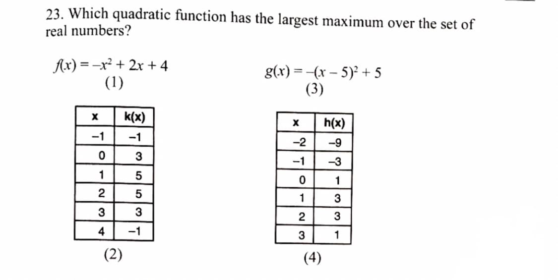 23. Which quadratic function has the largest maximum over the set of
real numbers?
Ax) = -x² + 2x + 4
(1)
g(x) = -(x - 5)2 + 5
(3)
k(x)
h(x)
-1
-1
-2
-9
3
-1
-3
1
1
2
1
3
3
3
4
-1
3
1
(2)
(4)
