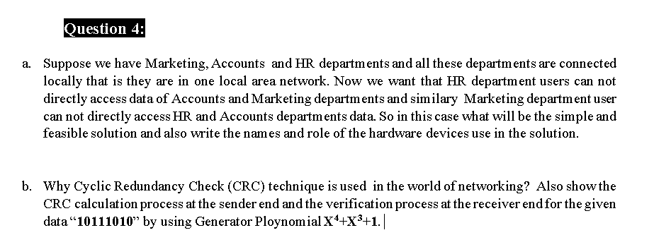 Question 4:
a. Suppose we have Marketing, Accounts and HR departments and all these departments are connected
locally that is they are in one local area network. Now we want that HR department users can not
directly access data of Accounts and Marketing departments and similary Marketing department user
can not directly access HR and Accounts departments data. So in this case what will be the simple and
feasible solution and also write the names and role of the hardware devices use in the solution.
b. Why Cyclic Redundancy Check (CRC) technique is used in the world of networking? Also show the
CRC calculation process at the sender end and the verification process at the receiver end for the given
data “10111010 by using Generator Ploynomial X+X3+1.
