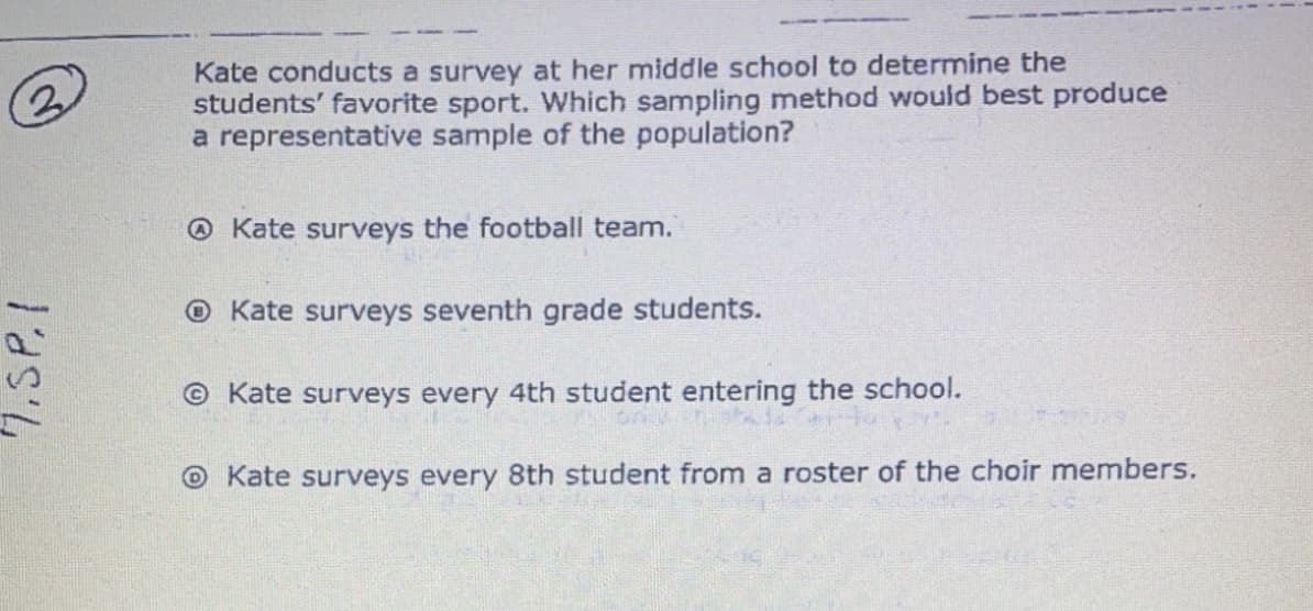 Kate conducts a survey at her middle school to determine the
students' favorite sport. Which sampling method would best produce
a representative sample of the population?
@ Kate surveys the football team.
O Kate surveys seventh grade students.
© Kate surveys every 4th student entering the school.
O Kate surveys every 8th student from a roster of the choir members.
7.SP.I
