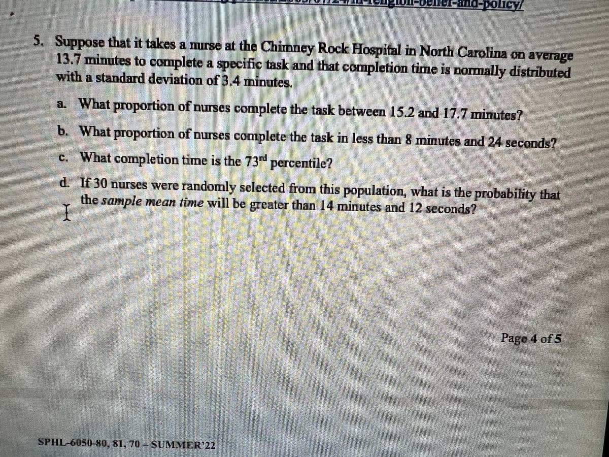 veller-and-policy/
BESOEDES
5. Suppose that it takes a nurse at the Chimney Rock Hospital in North Carolina on average
13.7 minutes to complete a specific task and that completion time is normally distributed
with a standard deviation of 3.4 minutes.
a. What proportion of nurses complete the task between 15.2 and 17.7 minutes?
b. What proportion of nurses complete the task in less than 8 minutes and 24 seconds?
c. What completion time is the 73rd percentile?
d.
If 30 nurses were randomly selected from this population, what is the probability that
the sample mean time will be greater than 14 minutes and 12 seconds?
I
Page 4 of 5
SPHL-6050-80, 81, 70-SUMMER¹22