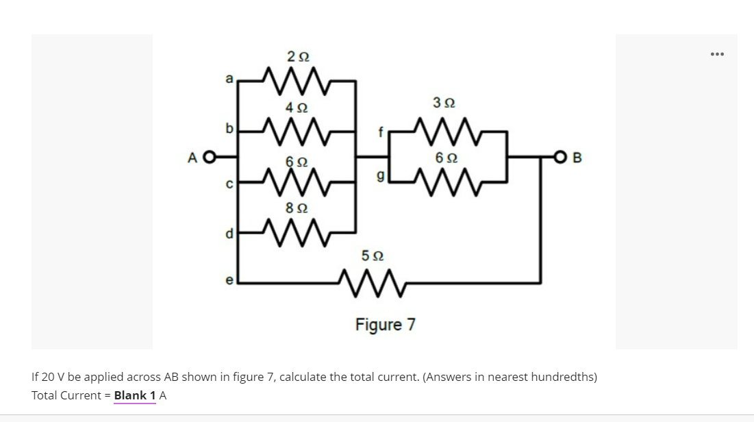 ...
4Ω
b
A
6Ω
6Ω
8Ω
d.
e
Figure 7
If 20 V be applied across AB shown in figure 7, calculate the total current. (Answers in nearest hundredths)
Total Current = Blank 1 A
