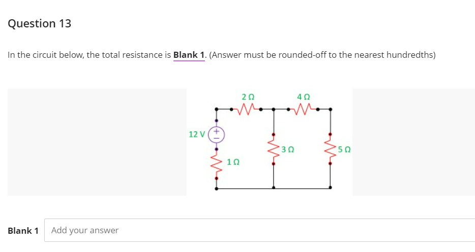 Question 13
In the circuit below, the total resistance is Blank 1. (Answer must be rounded-off to the nearest hundredths)
20
40
12 V
50
10
Blank 1
Add your answer
