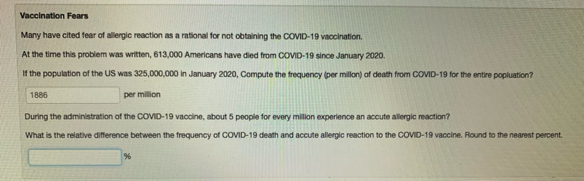 Vaccination Fears
Many have cited fear of allergic reaction as a rational for not obtaining the COVID-19 vaccination.
At the time this problem was written, 613,000 Americans have died from COVID-19 since January 2020.
If the population of the US was 325,000,000 in January 2020, Compute the frequency (per millon) of death from COVID-19 for the entire popluation?
1886
per million
During the administration of the COVID-19 vaccine, about 5 people for every million experience an accute allergic reaction?
What is the relative difference between the frequency of COVID-19 death and accute allergic reaction to the COVID-19 vaccine. Round to the nearest percent.
%
