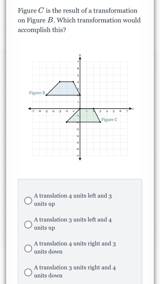 Figure C is the result of a transformation
on Figure B. Which transformation would
accomplish this?
Figure B
-7
-6
-5
-4
-3
-2
-1
1
3
4
5
6
-1
Figure C
-4
-5
-6
-7
A translation 4 units left and 3
units up
A translation 3 units left and 4
units up
A translation 4 units right and 3
units down
A translation 3 units right and 4
units down
