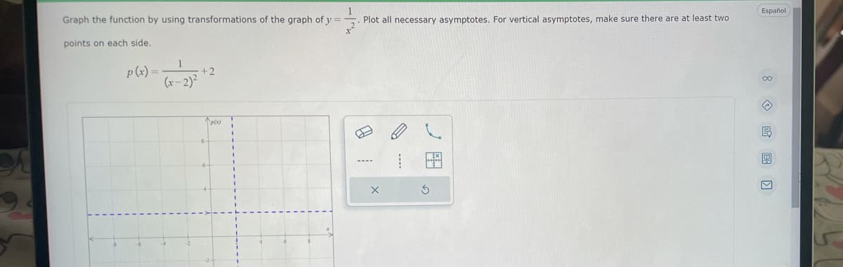 1
Graph the function by using transformations of the graph of y=
. Plot all necessary asymptotes. For vertical asymptotes, make sure there are at least two
points on each side.
p(x) =
1
(x-2)²
+2
^p(x)
X
Ś
Español
00
☹
B
g