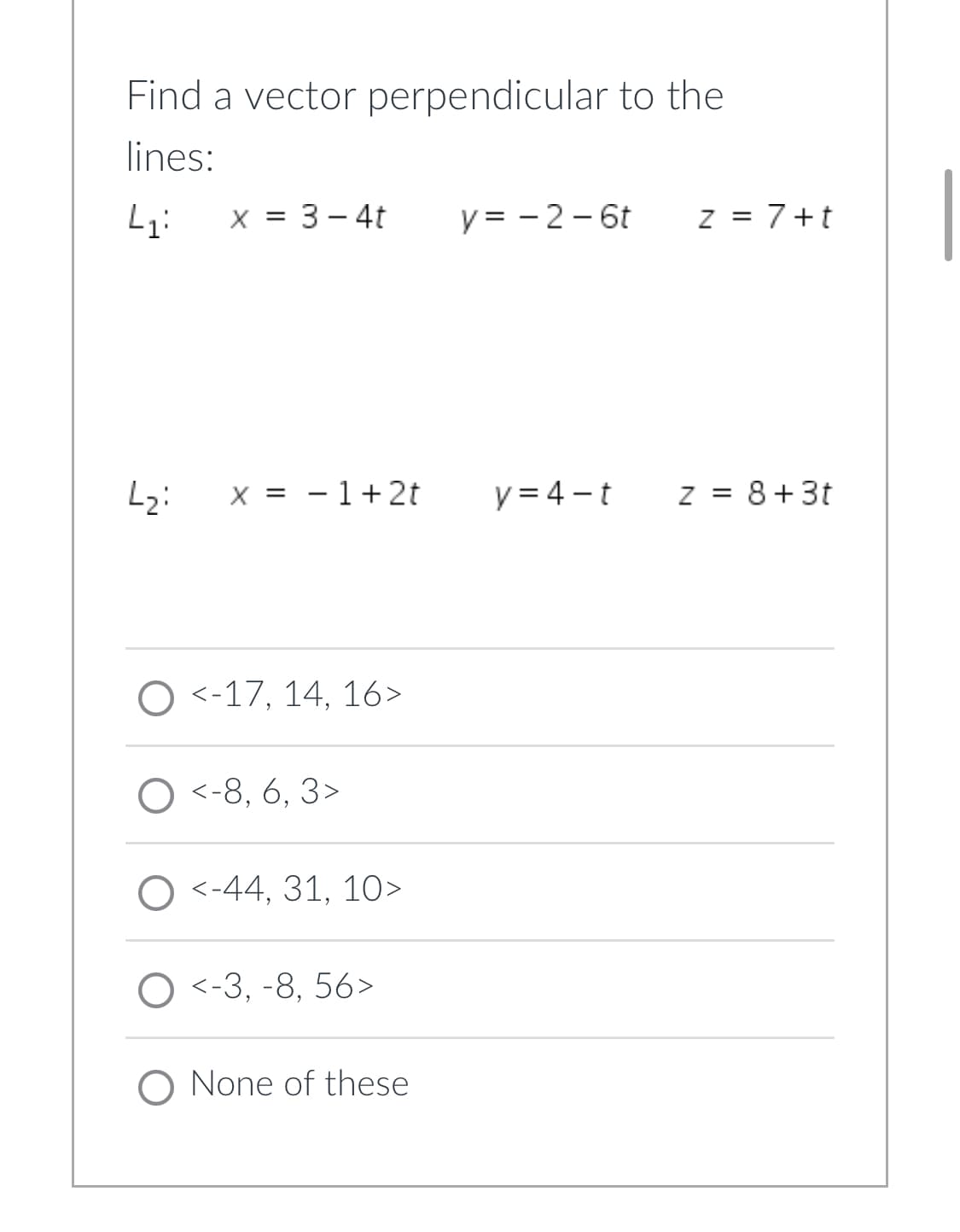 Find a vector perpendicular to the
lines:
L₁:
x = 3-4t
L₂:
X = 1+ 2t
O <-17, 14, 16>
O <-8, 6, 3>
<-44, 31, 10>
<-3, -8, 56>
O None of these
y = -2-6t z = 7+t
y=4-t
z = 8+3t