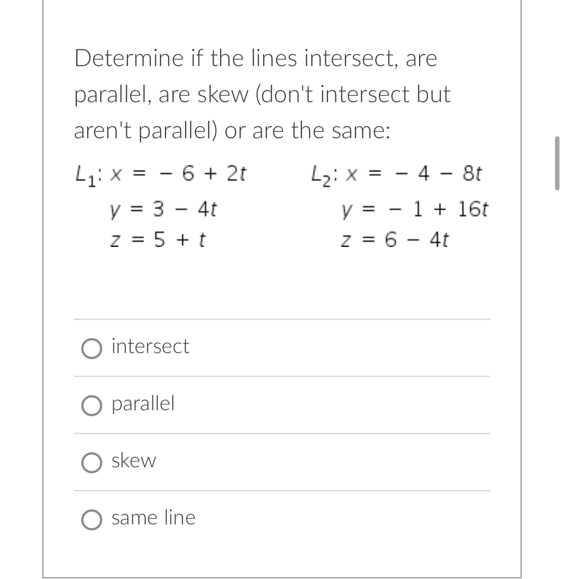 Determine if the lines intersect, are
parallel, are skew (don't intersect but
aren't parallel) or are the same:
L₁: x = 6 + 2t
L₂: x =
4 - 8t
y = 3 - 4t
y =
1 + 16t
z = 5 + t
z = 6 - 4t
O intersect
O parallel
skew
O same line