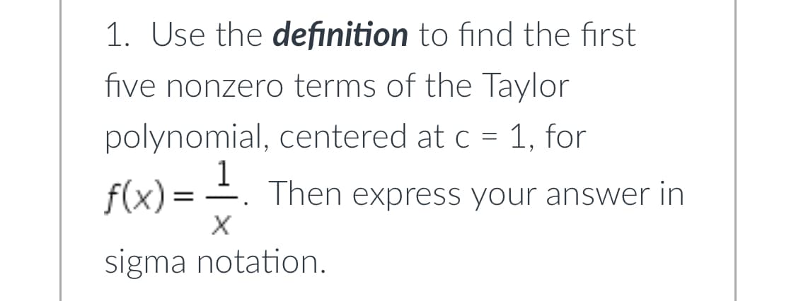 1. Use the definition to find the first
five nonzero terms of the Taylor
polynomial, centered at c = 1, for
f(x) = -1. Then express your answer in
X
sigma notation.