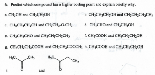 6. Predict which compound has a higher boiling point and explain briefly why.
a. CH3OH and CH3CH2OH
b. CH;CH2CH2OH and CH3CH2CH2CH3
c. CH3CH2CH2OH and CH3CH2-O-CH3
d. CH;CHO and CH3CH2OH
e. CH;CH2CHO and CH3CH;CH;CH3
f. CH,COOH and CH;CH;CH2OH
g. CH;CH2CH2COOH and CH3CH,COOCH3 h. CH3COOH and CH3CH;CH2OH
H3C,
CH,
HyC.
CH3
and
