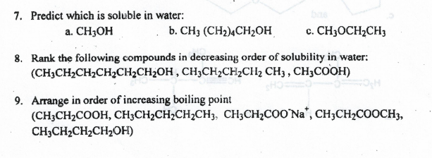 7. Predict which is soluble in water:
a. CH3OH
b. CH3 (CH2)¼CH2OH
c. CH3OCH2CH3
8. Rank the following compounds in decreasing order of solubility in water:
(CH3CH2CH2CH2CH2CH2OH , CH3CH2CH2CH2 CH3 , CH3COOH)
9. Arrange in order of increasing boiling point
(CH3CH2COOH, CH3CH2CH2CH2CH3, CH3CH2C0O'Na", CH3CH2COOCH3,
CH3CH2CH2CH2OH)
