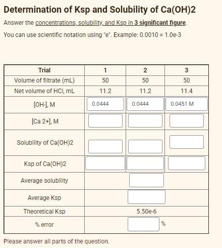 Determination of Ksp and Solubility of Ca(OH)2
Answer the concentrations, solubility, and Ksp in 3 significant figure.
You can use scientific notation using "e". Example: 0.0010 = 1.0e-3
Trial
1
3
Volume of filtrate (mL)
50
50
50
Net volume of HCI, mL
11.2
11.2
11.4
[OH:], M
0.0444
0.0444
0.0451 M
[Ca 2+), M
Solubility of Ca(OH)2
Ksp of Ca(OH)2
Average solubility
Average Ksp
Theoretical Ksp
5.50e-6
% error
Please answer all parts of the question.
