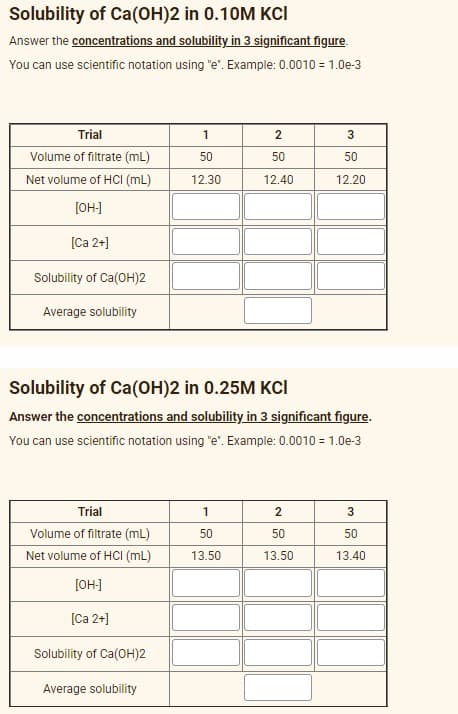 Solubility of Ca(OH)2 in 0.10M KCI
Answer the concentrations and solubility in 3 significant figure.
You can use scientific notation using "e". Example: 0.0010 = 1.0e-3
Trial
1
2
Volume of filtrate (mL)
50
50
50
Net volume of HCI (mL)
12.30
12.40
12.20
[OH-]
[Ca 2+]
Solubility of Ca(OH)2
Average solubility
Solubility of Ca(OH)2 in 0.25M KCI
Answer the concentrations and solubility in 3 significant figure.
You can use scientific notation using "e". Example: 0.0010 = 1.0e-3
Trial
2
Volume of filtrate (mL)
50
50
50
Net volume of HCI (mL)
13.50
13.50
13.40
[OH]
[Ca 2+]
Solubility of Ca(OH)2
Average solubility
