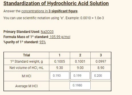 Standardization of Hydrochloric Acid Solution
Answer the concentrations in 3 significant figure.
You can use scientific notation using "e". Example: 0.0010 = 1.0e-3
Primary Standard Used: Na2C03
Formula Mass of 1° standard: 105.99 g/mol
%purity of 1° standard: 95%
Trial
2
3
1° Standard weight, g
0.1005
0.1001
0.0997
Net volume of HCI, mL
9.30
9.00
8.90
M HCI
0.193
0.199
0.200
Average M HCI
0.1980
