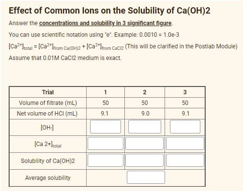 Effect of Common lons on the Solubility of Ca(OH)2
Answer the concentrations and solubility in 3 significant figure.
You can use scientific notation using "e". Example: 0.0010 = 1.0e-3
[Ca²*hotai = [Ca2*lrom Ce(OH)2 * [Ca?*lfom CeCi2 (This will be clarified in the Postlab Module)
Assume that 0.01M CaC12 medium is exact.
Trial
2
Volume of filtrate (mL)
50
50
50
Net volume of HCI (mL)
9.1
9.0
9.1
[OH-]
[Ca 2+kotal
Solubility of Ca(OH)2
Average solubility
