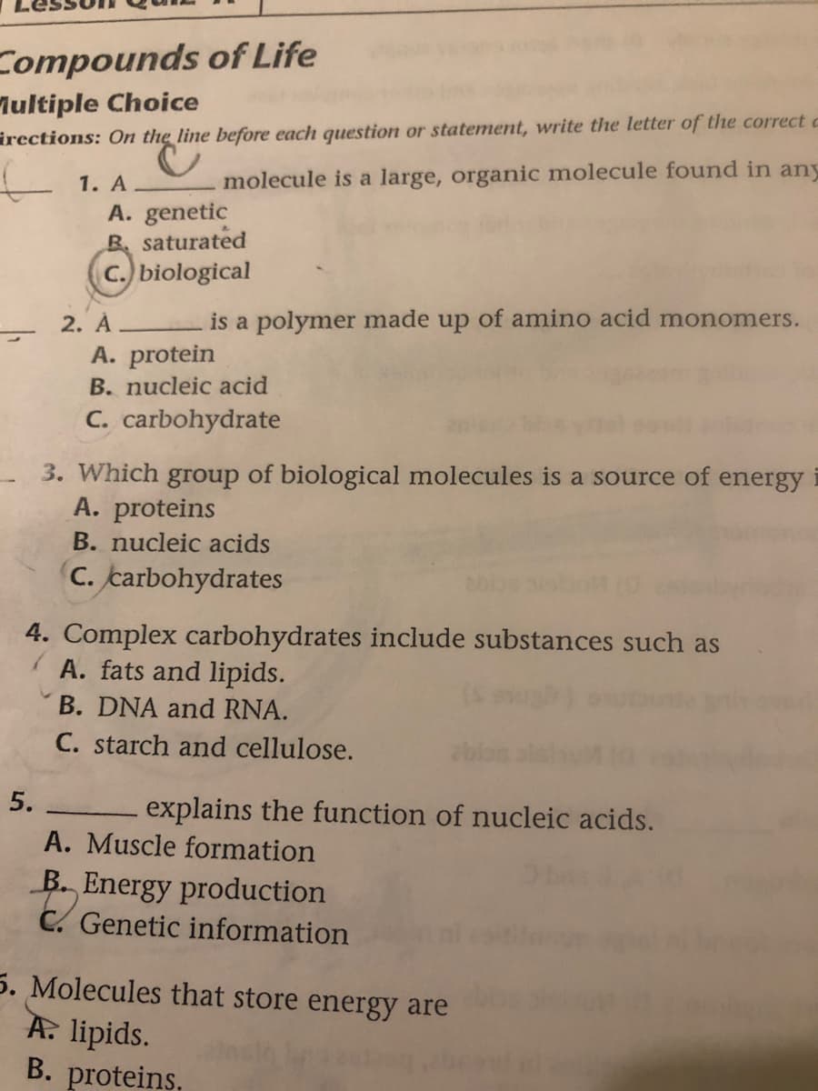 Compounds of Life
lultiple Choice
irections: On the line before each question or statement, write the letter of the correct c
1. A
molecule is a large, organic molecule found in any
A. genetic
B saturated
C. biological
is a polymer made up of amino acid monomers.
2. Á
A. protein
B. nucleic acid
C. carbohydrate
3. Which group of biological molecules is a source of energy i
A. proteins
B. nucleic acids
C. carbohydrates
4. Complex carbohydrates include substances such as
A. fats and lipids.
B. DNA and RNA.
C. starch and cellulose.
5.
explains the function of nucleic acids.
A. Muscle formation
B. Energy production
C. Genetic information
5. Molecules that store energy are
A. lipids.
B. proteins,
