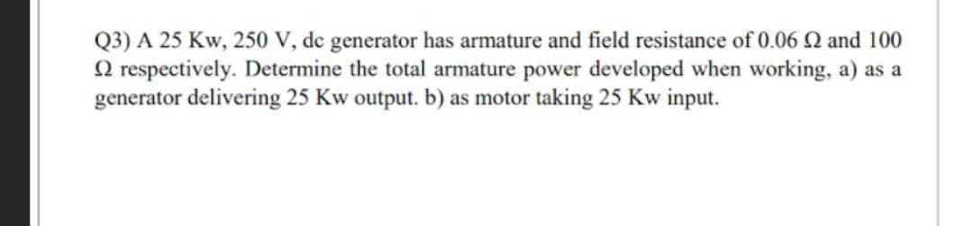 Q3) A 25 Kw, 250 V, de generator has armature and field resistance of 0.06 Q and 100
O respectively. Determine the total armature power developed when working, a) as a
generator delivering 25 Kw output. b) as motor taking 25 Kw input.
