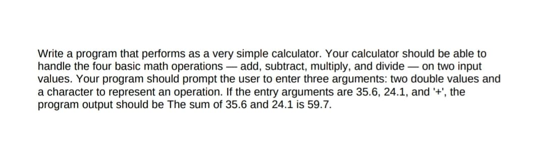 Write a program that performs as a very simple calculator. Your calculator should be able to
handle the four basic math operations – add, subtract, multiply, and divide – on two input
values. Your program should prompt the user to enter three arguments: two double values and
a character to represent an operation. If the entry arguments are 35.6, 24.1, and '+', the
program output should be The sum of 35.6 and 24.1 is 59.7.
