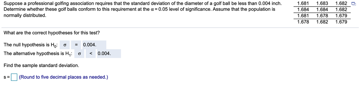Suppose a professional golfing association requires that the standard deviation of the diameter of a golf ball be less than 0.004 inch.
Determine whether these golf balls conform to this requirement at the a= 0.05 level of significance. Assume that the population is
normally distributed.
1.681
1.683
1.682
1.684
1.684
1.682
1.681
1.678
1.679
1.678
1.682
1.679
What are the correct hypotheses for this test?
The null hypothesis is Ho: o =
0.004.
The alternative hypothesis is H;:
0.004.
<
Find the sample standard deviation.
S =
(Round to five decimal places as needed.)
