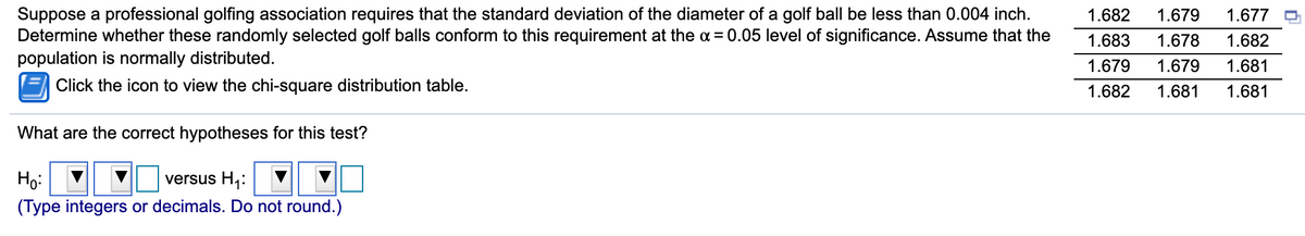 Suppose a professional golfing association requires that the standard deviation of the diameter of a golf ball be less than 0.004 inch.
Determine whether these randomly selected golf balls conform to this requirement at the a = 0.05 level of significance. Assume that the
population is normally distributed.
1.682
1.679
1.677
1.683
1.678
1.682
1.679
1.679
1.681
Click the icon to view the chi-square distribution table.
1.682
1.681
1.681
What are the correct hypotheses for this test?
Ho:
versus H,:
(Type integers or decimals. Do not round.)
