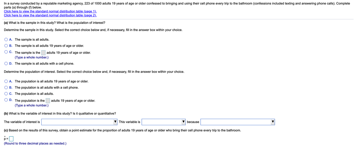 In a survey conducted by a reputable marketing agency, 223 of 1000 adults 19 years of age or older confessed to bringing and using their cell phone every trip to the bathroom (confessions included texting and answering phone calls). Complete
parts (a) through (f) below.
Click here to view the standard normal distribution table (page 1).
Click here to view the standard normal distribution table (page 2).
(a) What is the sample in this study? What is the population of interest?
Determine the sample in this study. Select the correct choice below and, if necessary, fill in the answer box within your choice.
A. The sample is all adults.
B. The sample is all adults 19 years of age or older.
O C. The sample is the
adults 19 years of age or older.
(Type a whole number.)
D. The sample is all adults with a cell phone.
Determine the population of interest. Select the correct choice below and, if necessary, fill in the answer box within your choice.
A. The population is all adults 19 years of age or older.
B. The population is all adults with a cell phone.
C. The population is all adults.
D. The population is the
adults 19 years of age or older.
(Type a whole number.)
(b) What is the variable of interest in this study? Is it qualitative or quantitative?
The variable of interest is
This variable is
because
(c) Based on the results of this survey, obtain a point estimate for the proportion of adults 19 years of age or older who bring their cell phone every trip to the bathroom.
%D
(Round to three decimal places as needed.)
