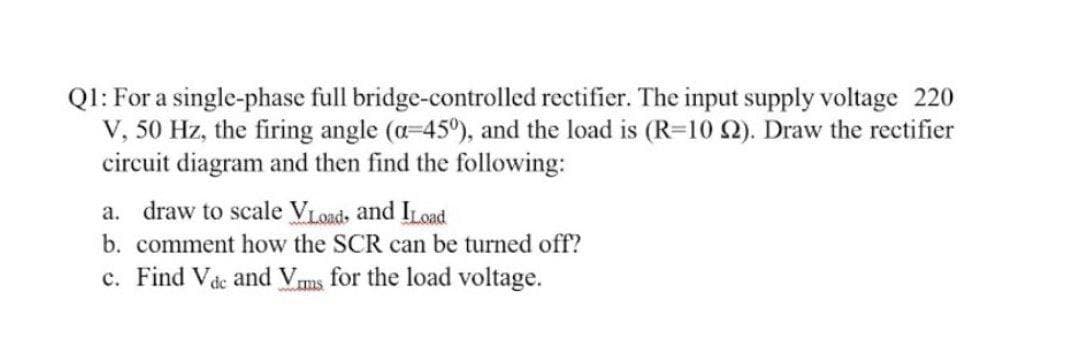 Ql: For a single-phase full bridge-controlled rectifier. The input supply voltage 220
V, 50 Hz, the firing angle (a-45°), and the load is (R=10 2). Draw the rectifier
circuit diagram and then find the following:
a. draw to scale VLoads and ILoad
b. comment how the SCR can be turned off?
c. Find Vde and Vms for the load voltage.
