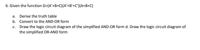 6. Given the function G=(A'+B+C)(A'+B'+C') (A+B+C)
a. Derive the truth table
b.
Convert to the AND-OR form
c.
Draw the logic circuit diagram of the simplified AND-OR form d. Draw the logic circuit diagram of
the simplified OR-AND form
