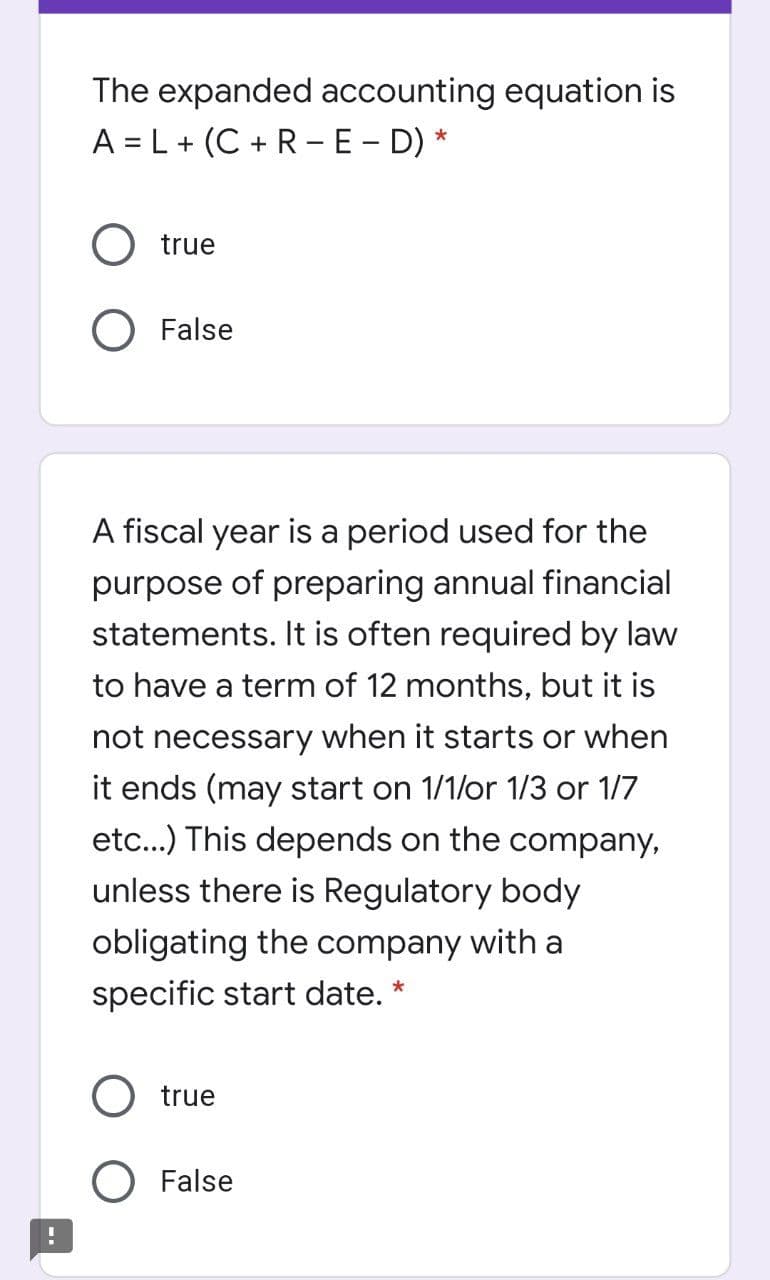 The expanded accounting equation is
A = L+ (C + R-E - D) *
true
) False
A fiscal year is a period used for the
purpose
of preparing annual financial
statements. It is often required by law
to have a term of 12 months, but it is
not necessary when it starts or when
it ends (may start on 1/1/or 1/3 or 1/7
etc...) This depends on the company,
unless there is Regulatory body
obligating the company with a
specific start date. *
true
O False
