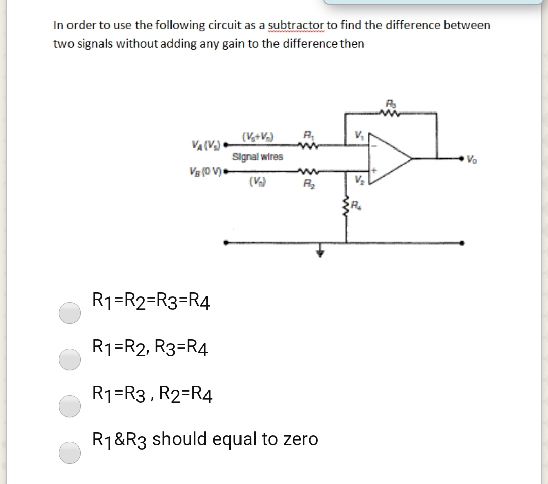 In order to use the following circuit as a subtractor to find the difference between
two signals without adding any gain to the difference then
(V+V.)
R,
V,
VA (V)
Signal wires
Vo
Vg (0 V)
(V)
V2
R1=R2=R3=R4
R1=R2, R3=R4
R1=R3 , R2=R4
R1&R3 should equal to zero

