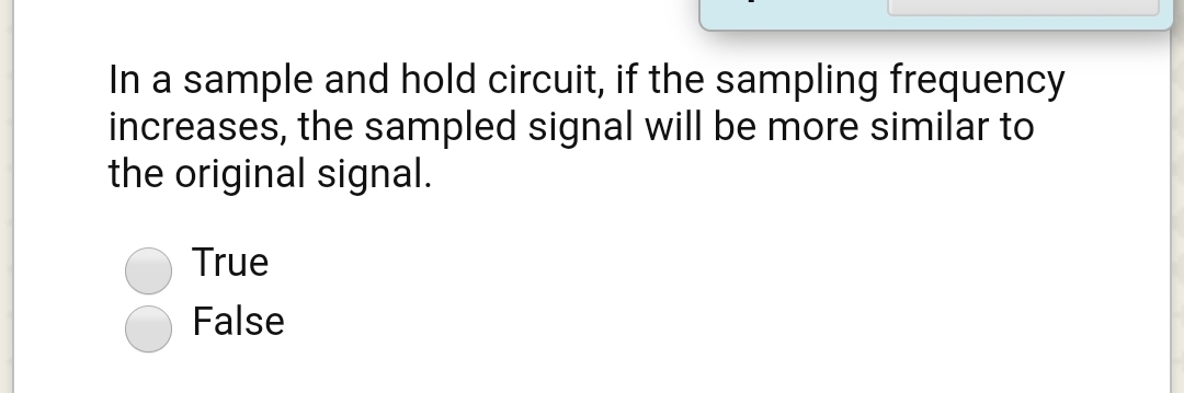 In a sample and hold circuit, if the sampling frequency
increases, the sampled signal will be more similar to
the original signal.
True
False
