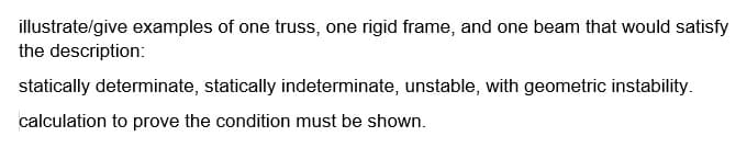 illustrate/give examples of one truss, one rigid frame, and one beam that would satisfy
the description:
statically determinate, statically indeterminate, unstable, with geometric instability.
calculation to prove the condition must be shown.