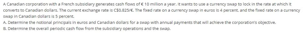 A Canadian corporation with a French subsidiary generates cash flows of € 10 million a year. It wants to use a currency swap to lock in the rate at which it
converts to Canadian dollars. The current exchange rate is C$0.825/€. The fixed rate on a currency swap in euros is 4 percent, and the fixed rate on a currency
swap in Canadian dollars is 5 percent.
A. Determine the notional principals in euros and Canadian dollars for a swap with annual payments that will achieve the corporation's objective.
B. Determine the overall periodic cash flow from the subsidiary operations and the swap.
