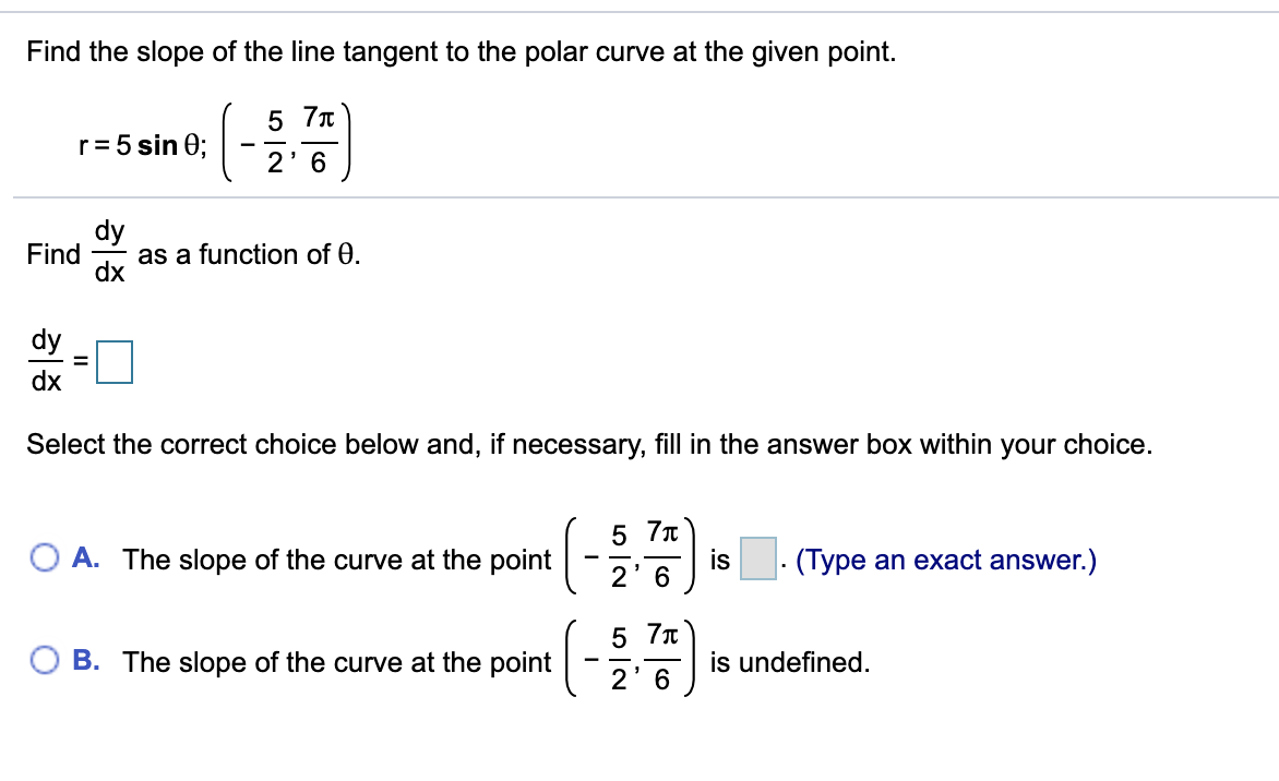 Find the slope of the line tangent to the polar curve at the given point.
5 7T
r= 5 sin 0;
2' 6
dy
Find
as a function of 0.
dy
dx
Select the correct choice below and, if necessary, fill in the answer box within your choice.
5 7n
is
2' 6
O A. The slope of the curve at the point
- (Type an exact answer.)
5 7n
B. The slope of the curve at the point
is undefined.
2'6
