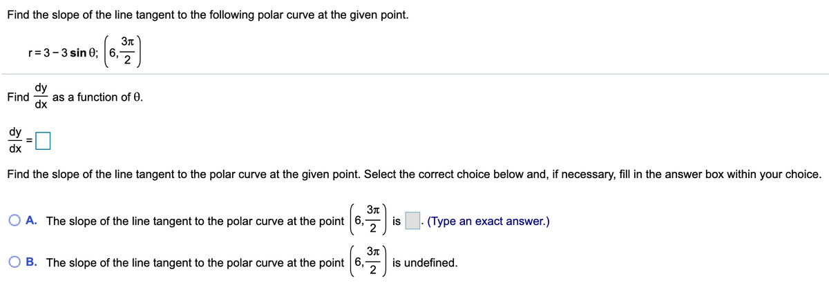 Find the slope of the line tangent to the following polar curve at the given point.
r= 3 -3 sin 0; 6,
dy
Find
as a function of 0.
dx
dy
dx
Find the slope of the line tangent to the polar curve at the given point. Select the correct choice below and, if necessary, fill in the answer box within your choice.
O A. The slope of the line tangent to the polar curve at the point 6,
is
(Type an exact answer.)
O B. The slope of the line tangent to the polar curve at the point 6,
is undefined.
2

