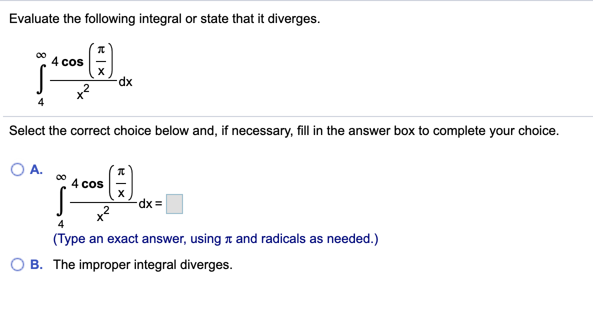 Evaluate the following integral or state that it diverges.
00
4 cos
X
xp.
Select the correct choice below and, if necessary, fill in the answer box to complete your choice.
4 cos
X
dx =
x2
4
(Type an exact answer, using t and radicals as needed.)
B. The improper integral diverges.
