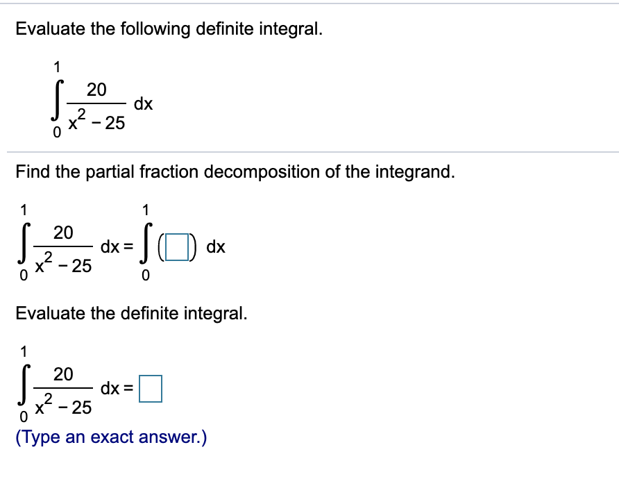 Evaluate the following definite integral.
1
20
dx
2
x - 25
Find the partial fraction decomposition of the integrand.
1
1
20
dx =
dx
2
x - 25
Evaluate the definite integral.
1
20
dx =
2
x - 25
(Type an exact answer.)
