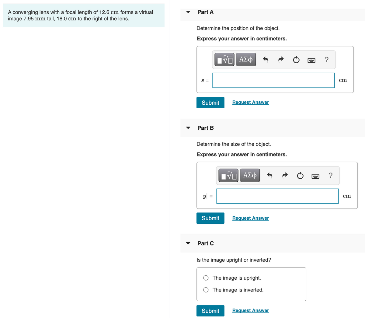 A converging lens with a focal length of 12.6 cm forms a virtual
image 7.95 mm tall, 18.0 cm to the right of the lens.
Part A
Determine the position of the object.
Express your answer in centimeters.
ΑΣφ
?
S =
cm
Submit
Request Answer
Part B
Determine the size of the object.
Express your answer in centimeters.
?
\y] =
cm
Submit
Request Answer
Part C
Is the image upright or inverted?
The image is upright.
O The image is inverted.
Submit
Request Answer
