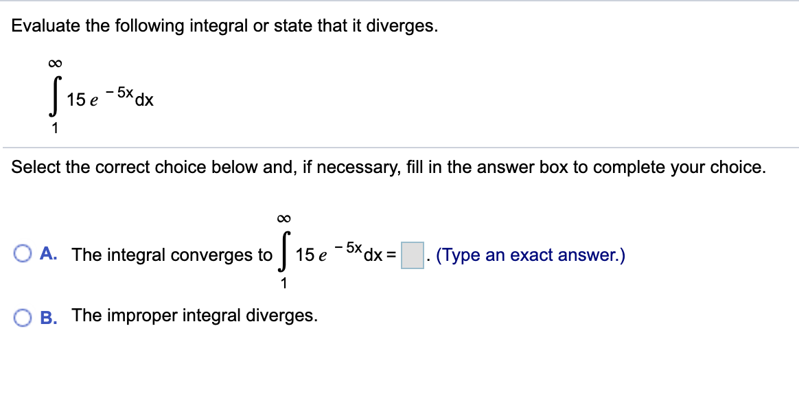 Evaluate the following integral or state that it diverges.
00
- 5x dx
15 e
1
Select the correct choice below and, if necessary, fill in the answer box to complete your choice.
A. The integral converges to
15 e -Xdx =
· (Type an exact answer.)
1
The improper integral diverges.
