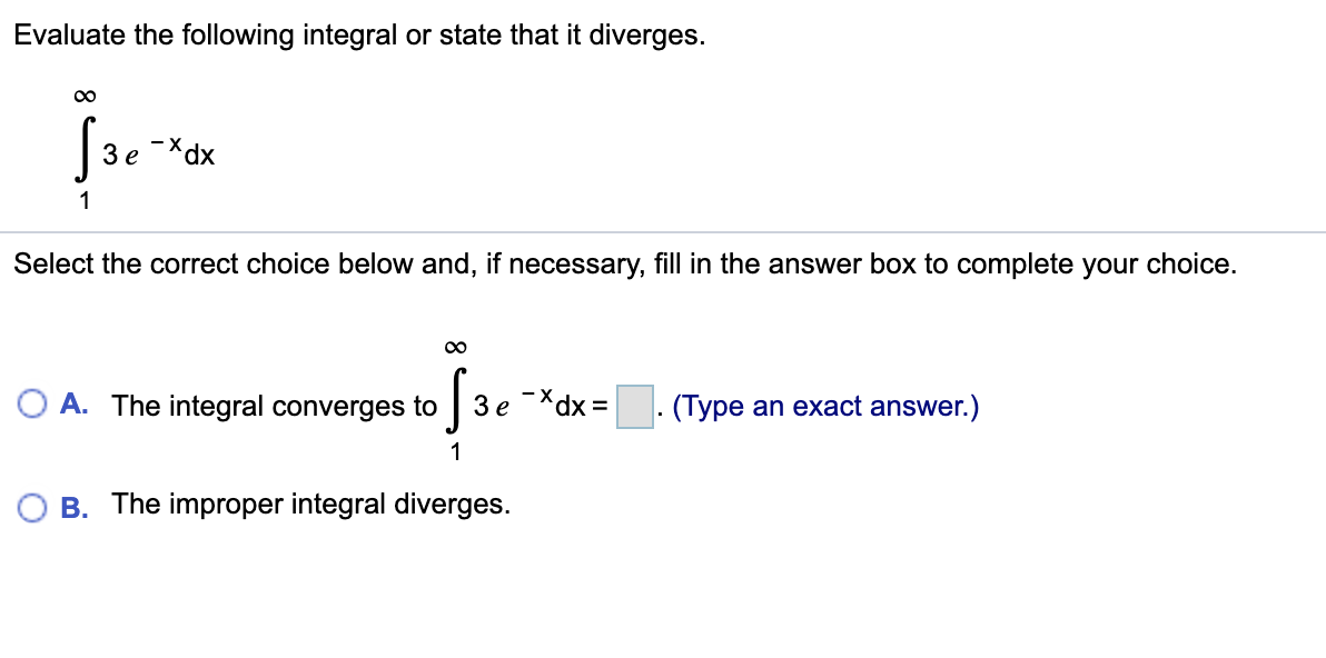 Evaluate the following integral or state that it diverges.
Зе
1
Select the correct choice below and, if necessary, fill in the answer box to complete your choice.
00
O A. The integral converges to
3e -*dx =. (Type an exact answer.)
1
O B. The improper integral diverges.
