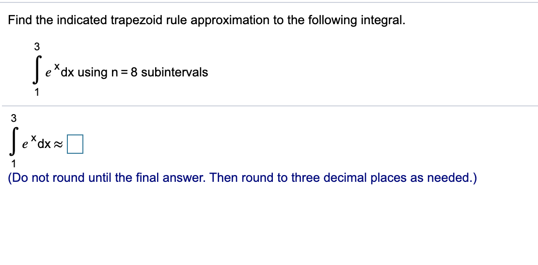 Find the indicated trapezoid rule approximation to the following integral.
X
e^dx using n = 8 subintervals
1
3
e
dx 2
1
(Do not round until the final answer. Then round to three decimal places as needed.)

