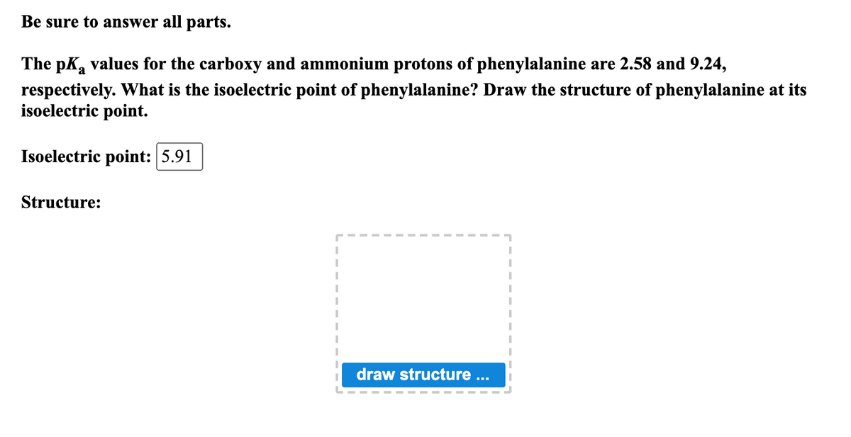 Be sure to answer all parts.
The pKa values for the carboxy and ammonium protons of phenylalanine are 2.58 and 9.24,
а
respectively. What is the isoelectric point of phenylalanine? Draw the structure of phenylalanine at its
isoelectric point.
Isoelectric point: 5.91
Structure:
draw structure ...
