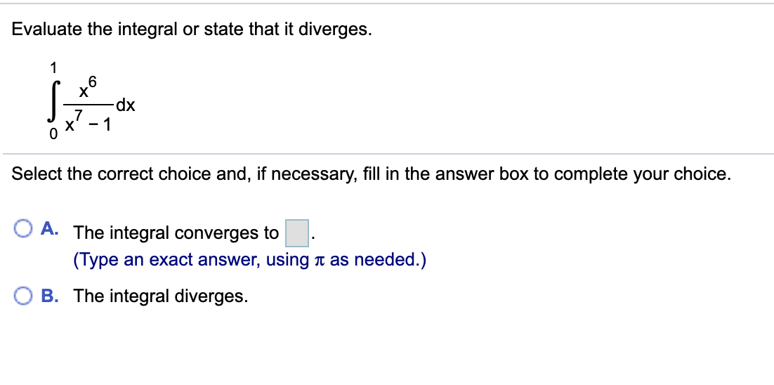Evaluate the integral or state that it diverges.
1
dx
- 1
Select the correct choice and, if necessary, fill in the answer box to complete your choice.
A. The integral converges to.
(Type an exact answer, using t as needed.)
B. The integral diverges.
