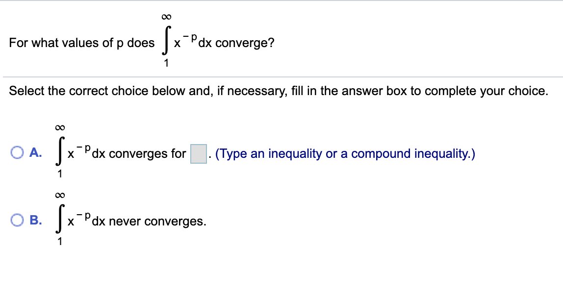 00
For what values of p does
-Pdx converge?
1
Select the correct choice below and, if necessary, fill in the answer box to complete your choice.
OA.
"dx converges for . (Type an inequality or a compound inequality.)
1
В.
xPdx never converges.
X
1
